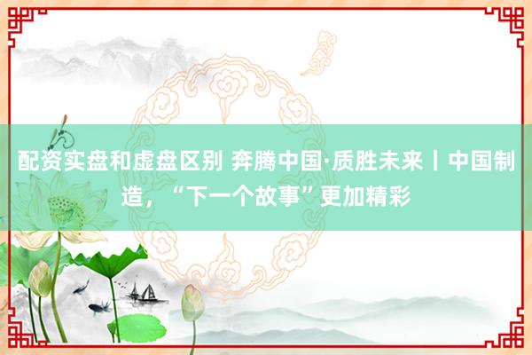 配资实盘和虚盘区别 奔腾中国·质胜未来丨中国制造，“下一个故事”更加精彩