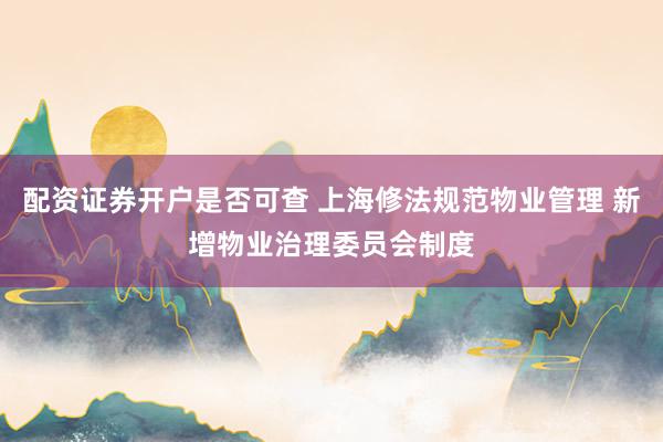 配资证券开户是否可查 上海修法规范物业管理 新增物业治理委员会制度