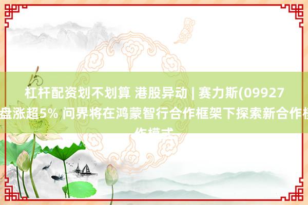 杠杆配资划不划算 港股异动 | 赛力斯(09927)早盘涨超5% 问界将在鸿蒙智行合作框架下探索新合作模式