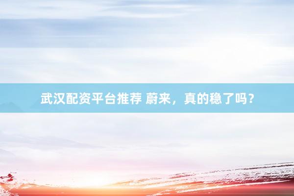 武汉配资平台推荐 蔚来，真的稳了吗？
