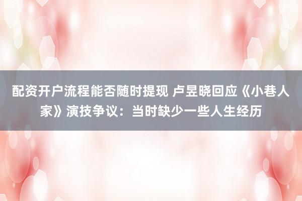 配资开户流程能否随时提现 卢昱晓回应《小巷人家》演技争议：当时缺少一些人生经历