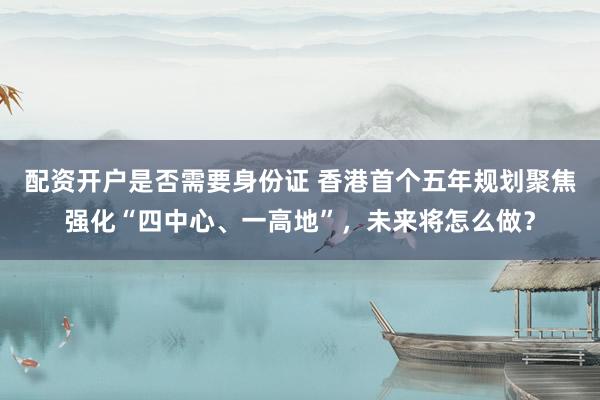 配资开户是否需要身份证 香港首个五年规划聚焦强化“四中心、一高地”，未来将怎么做？