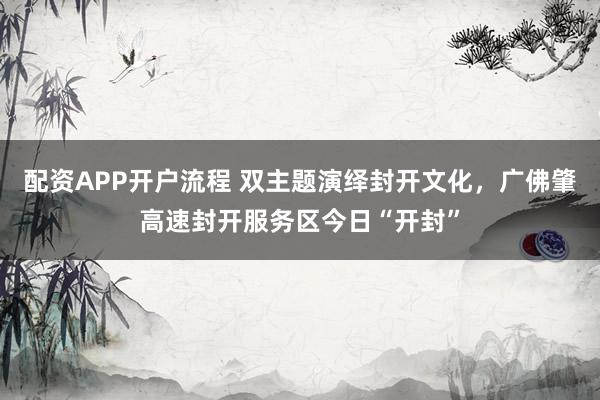 配资APP开户流程 双主题演绎封开文化，广佛肇高速封开服务区今日“开封”