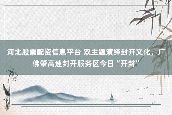 河北股票配资信息平台 双主题演绎封开文化，广佛肇高速封开服务区今日“开封”