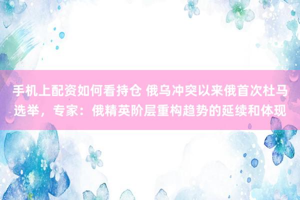 手机上配资如何看持仓 俄乌冲突以来俄首次杜马选举，专家：俄精英阶层重构趋势的延续和体现