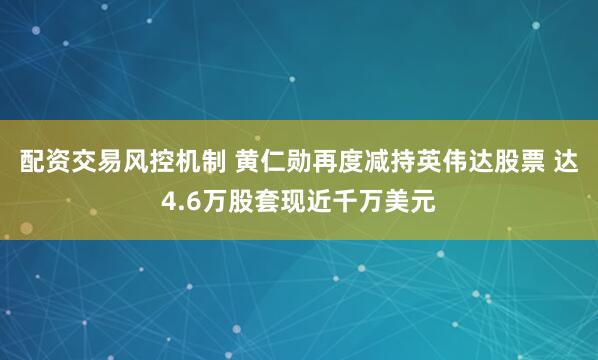 配资交易风控机制 黄仁勋再度减持英伟达股票 达4.6万股套现近千万美元