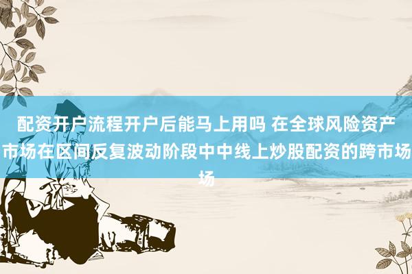 配资开户流程开户后能马上用吗 在全球风险资产市场在区间反复波动阶段中中线上炒股配资的跨市场