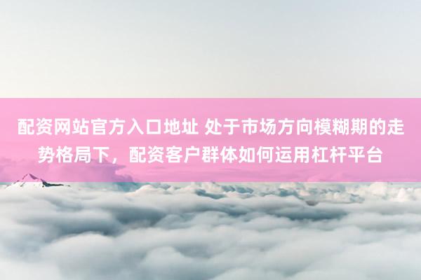 配资网站官方入口地址 处于市场方向模糊期的走势格局下，配资客户群体如何运用杠杆平台