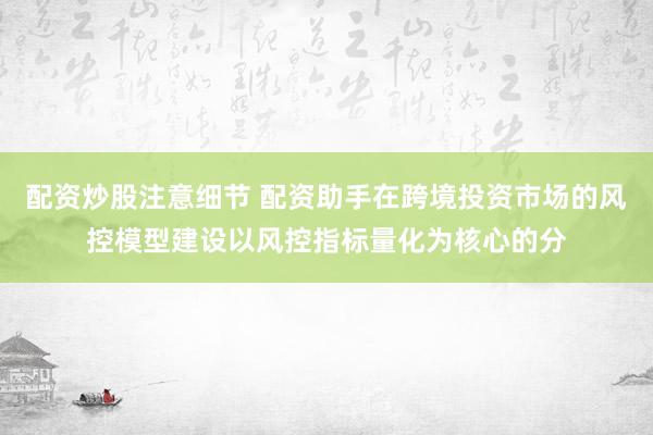 配资炒股注意细节 配资助手在跨境投资市场的风控模型建设以风控指标量化为核心的分