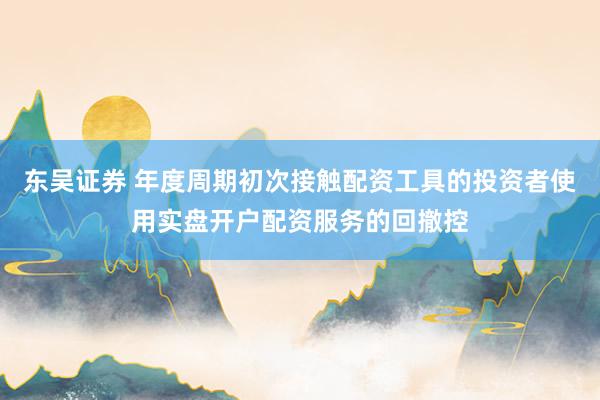 东吴证券 年度周期初次接触配资工具的投资者使用实盘开户配资服务的回撤控