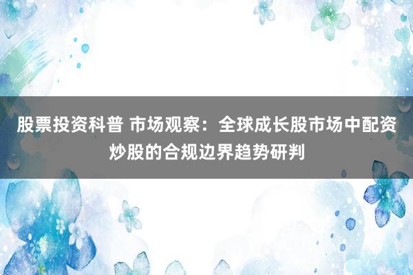 股票投资科普 市场观察：全球成长股市场中配资炒股的合规边界趋势研判