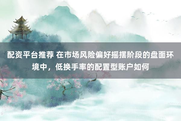 配资平台推荐 在市场风险偏好摇摆阶段的盘面环境中，低换手率的配置型账户如何
