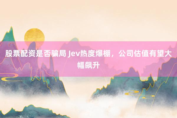 股票配资是否骗局 Jev热度爆棚，公司估值有望大幅飙升