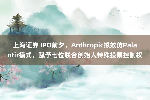 上海证券 IPO前夕，Anthropic拟效仿Palantir模式，赋予七位联合创始人特殊投票控制权