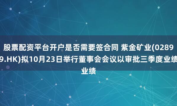股票配资平台开户是否需要签合同 紫金矿业(02899.HK)拟10月23日举行董事会会议以审批三季度业绩