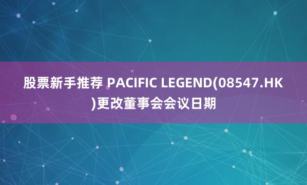 股票新手推荐 PACIFIC LEGEND(08547.HK)更改董事会会议日期