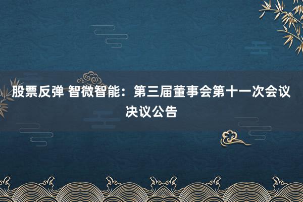 股票反弹 智微智能：第三届董事会第十一次会议决议公告