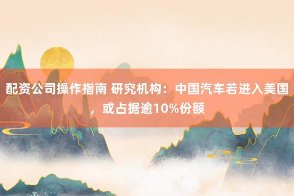 配资公司操作指南 研究机构：中国汽车若进入美国，或占据逾10%份额