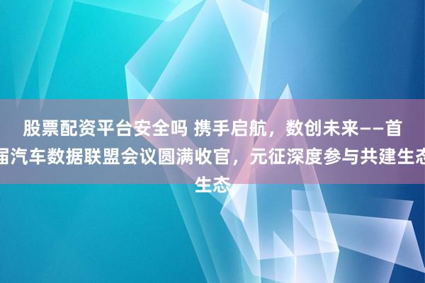 股票配资平台安全吗 携手启航，数创未来——首届汽车数据联盟会议圆满收官，元征深度参与共建生态