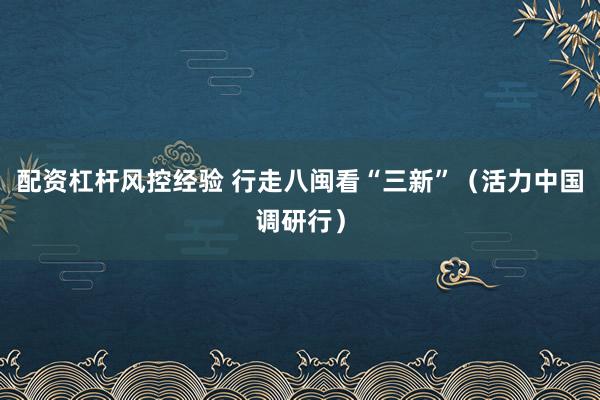 配资杠杆风控经验 行走八闽看“三新”（活力中国调研行）