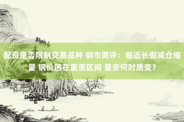 配资是否限制交易品种 钢市简评：临近长假减仓缩量 钢价困在震荡区间 量变何时质变？