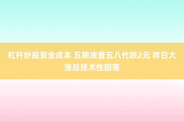 杠杆炒股资金成本 五粮液普五八代跌2元 昨日大涨后技术性回落