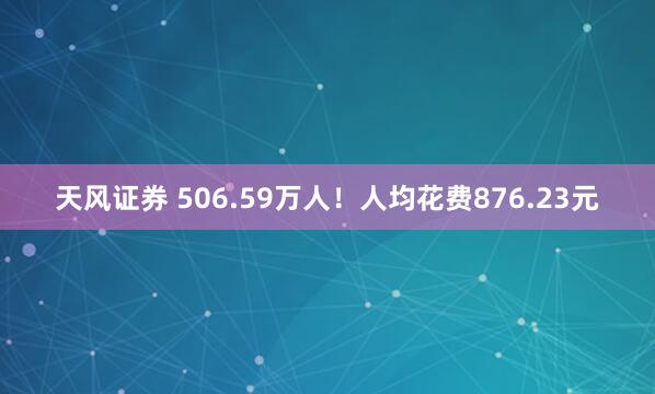 天风证券 506.59万人！人均花费876.23元