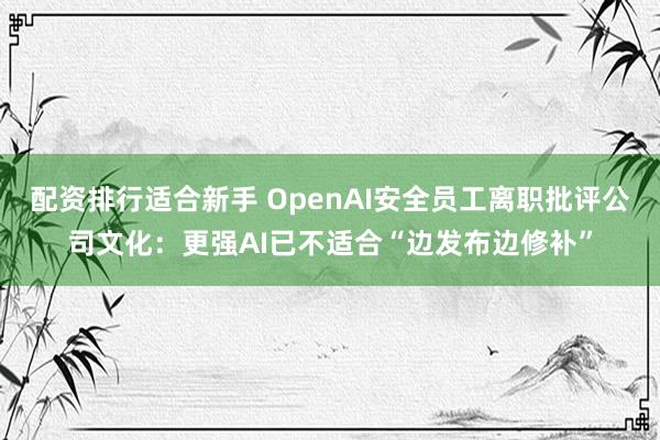 配资排行适合新手 OpenAI安全员工离职批评公司文化：更强AI已不适合“边发布边修补”