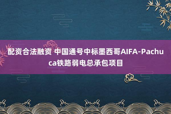 配资合法融资 中国通号中标墨西哥AIFA-Pachuca铁路弱电总承包项目