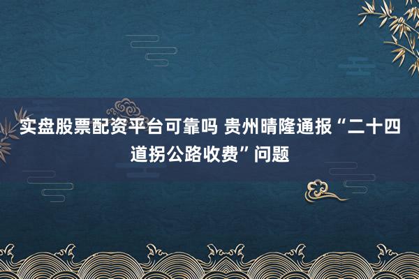 实盘股票配资平台可靠吗 贵州晴隆通报“二十四道拐公路收费”问题