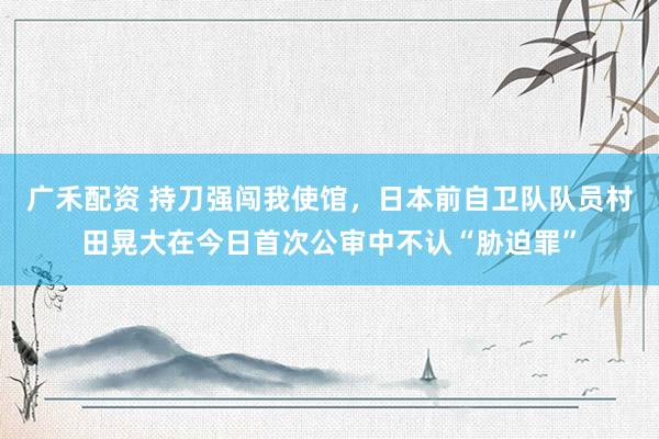广禾配资 持刀强闯我使馆，日本前自卫队队员村田晃大在今日首次公审中不认“胁迫罪”