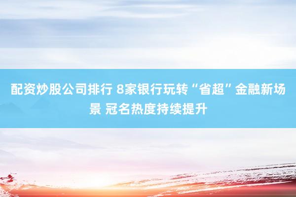 配资炒股公司排行 8家银行玩转“省超”金融新场景 冠名热度持续提升