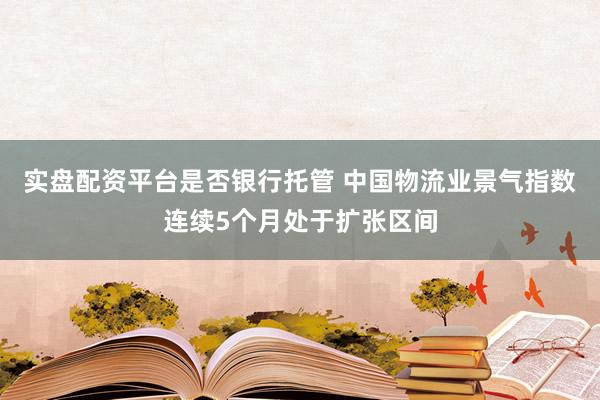 实盘配资平台是否银行托管 中国物流业景气指数连续5个月处于扩张区间