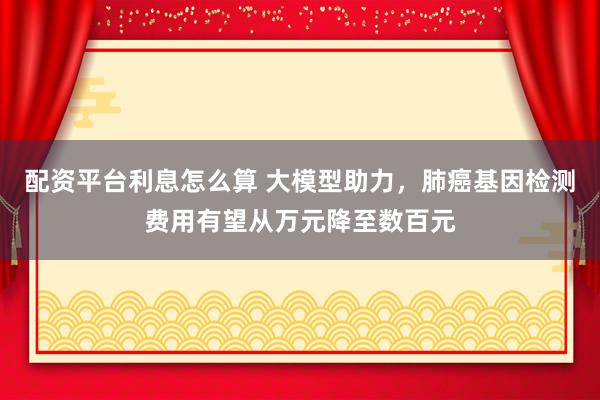 配资平台利息怎么算 大模型助力，肺癌基因检测费用有望从万元降至数百元