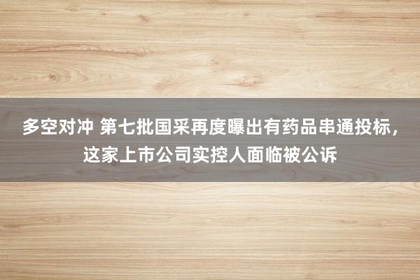 多空对冲 第七批国采再度曝出有药品串通投标，这家上市公司实控人面临被公诉
