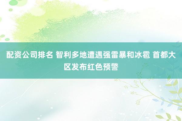 配资公司排名 智利多地遭遇强雷暴和冰雹 首都大区发布红色预警