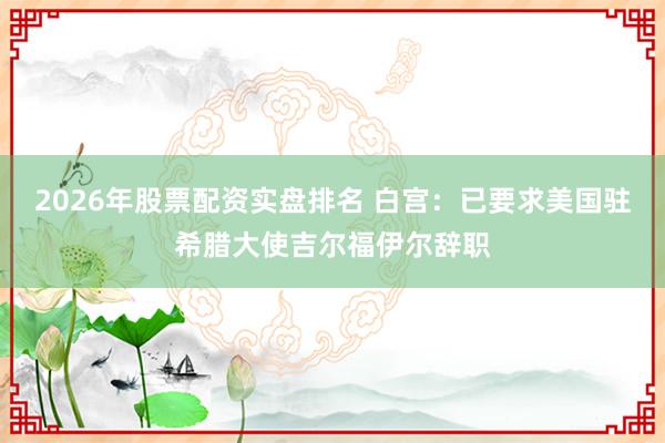2026年股票配资实盘排名 白宫：已要求美国驻希腊大使吉尔福伊尔辞职