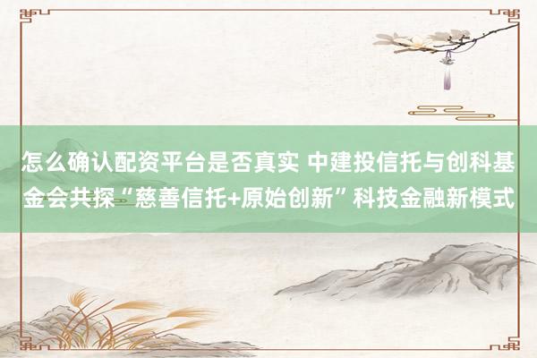 怎么确认配资平台是否真实 中建投信托与创科基金会共探“慈善信托+原始创新”科技金融新模式