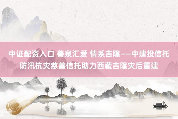 中证配资入口 善泉汇爱 情系吉隆——中建投信托防汛抗灾慈善信托助力西藏吉隆灾后重建