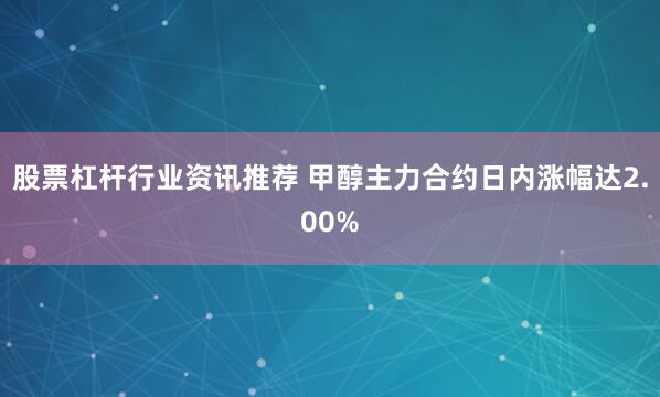 股票杠杆行业资讯推荐 甲醇主力合约日内涨幅达2.00%
