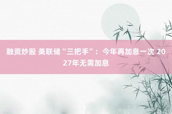 融资炒股 美联储“三把手”：今年再加息一次 2027年无需加息