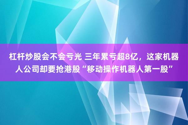 杠杆炒股会不会亏光 三年累亏超8亿，这家机器人公司却要抢港股“移动操作机器人第一股”