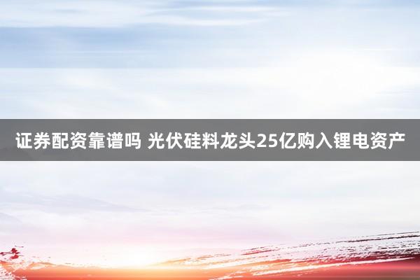 证券配资靠谱吗 光伏硅料龙头25亿购入锂电资产