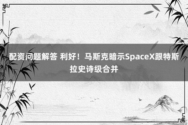 配资问题解答 利好！马斯克暗示SpaceX跟特斯拉史诗级合并