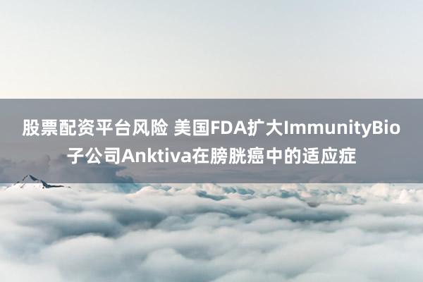 股票配资平台风险 美国FDA扩大ImmunityBio子公司Anktiva在膀胱癌中的适应症